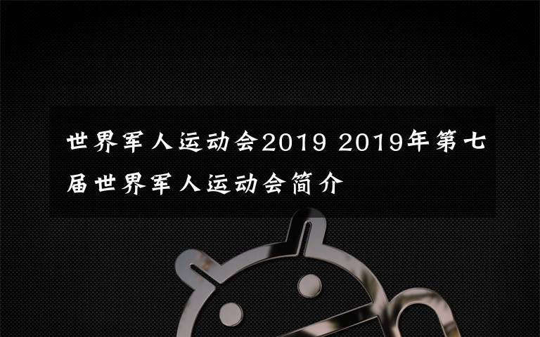 世界军人运动会2019 2019年第七届世界军人运动会简介