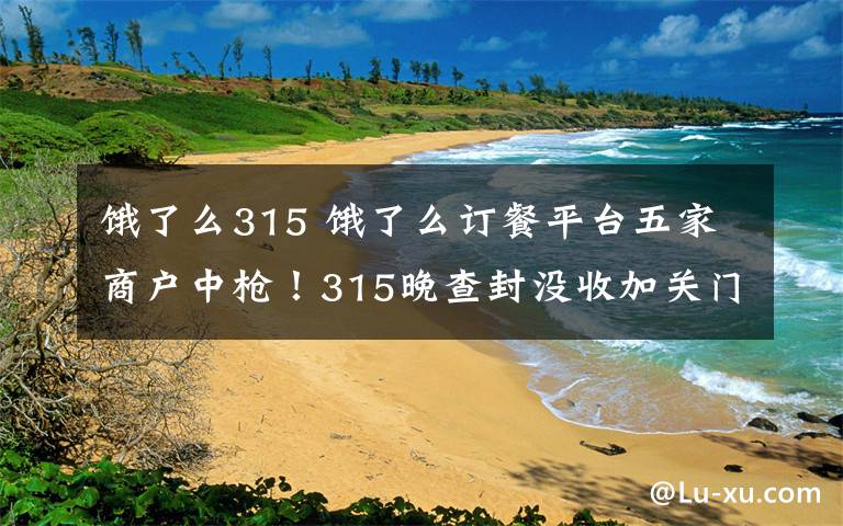 饿了么315 饿了么订餐平台五家商户中枪！315晚查封没收加关门