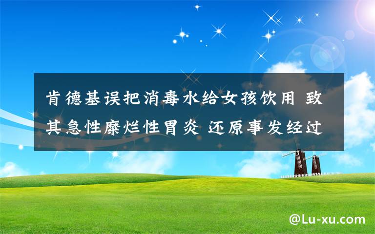 肯德基误把消毒水给女孩饮用 致其急性糜烂性胃炎 还原事发经过及背后真相！