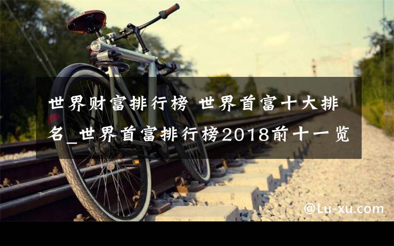 世界财富排行榜 世界首富十大排名_世界首富排行榜2018前十一览