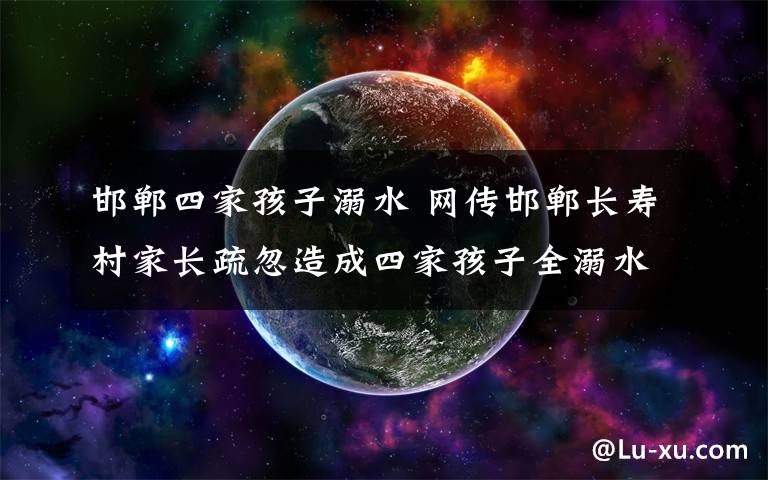 邯郸四家孩子溺水 网传邯郸长寿村家长疏忽造成四家孩子全溺水为谣言