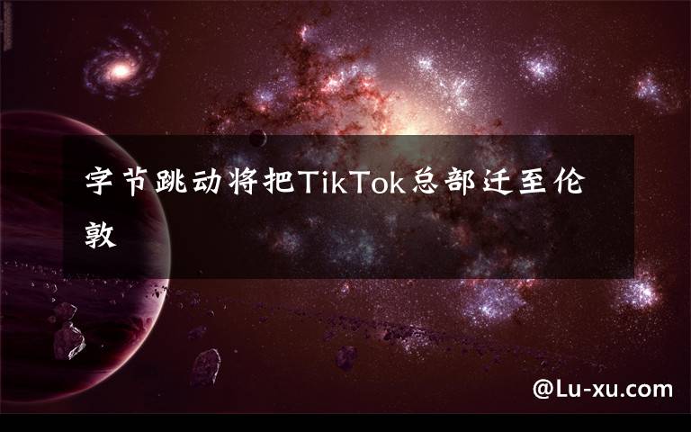 字节跳动将把TikTok总部迁至伦敦