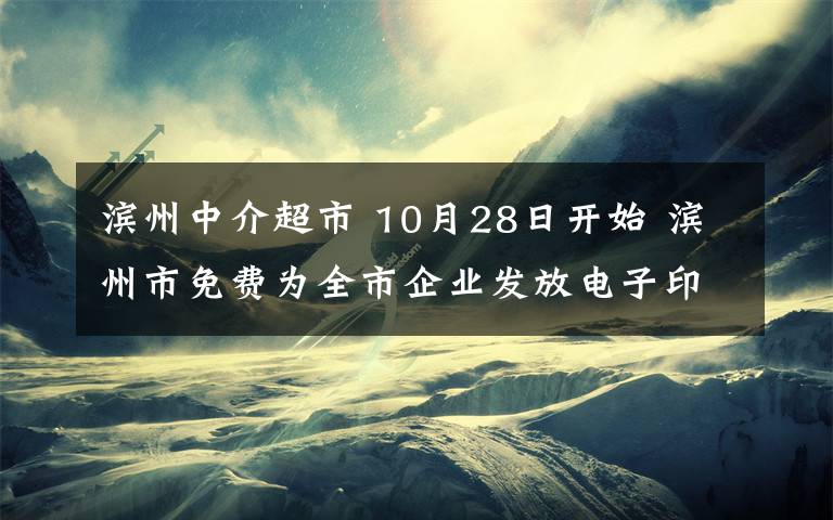 滨州中介超市 10月28日开始 滨州市免费为全市企业发放电子印章