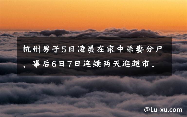 杭州男子5日凌晨在家中杀妻分尸，事后6日7日连续两天逛超市，所购物品让人细思恐极，案发后警方