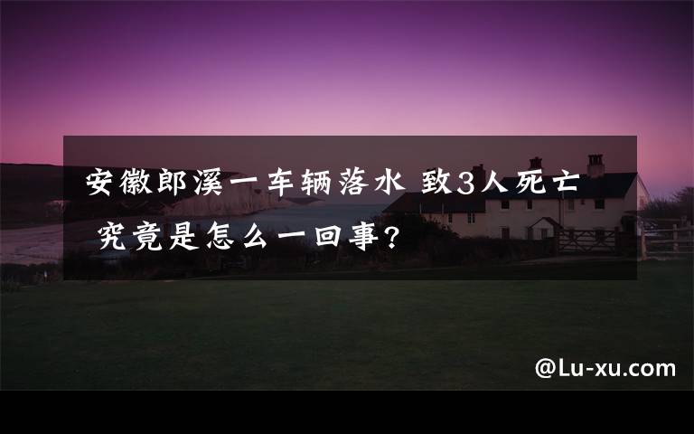 安徽郎溪一车辆落水 致3人死亡 究竟是怎么一回事?