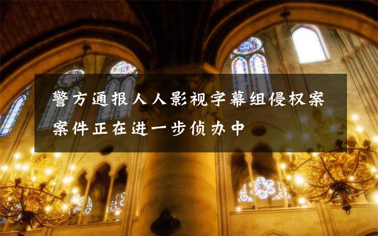  警方通报人人影视字幕组侵权案 案件正在进一步侦办中