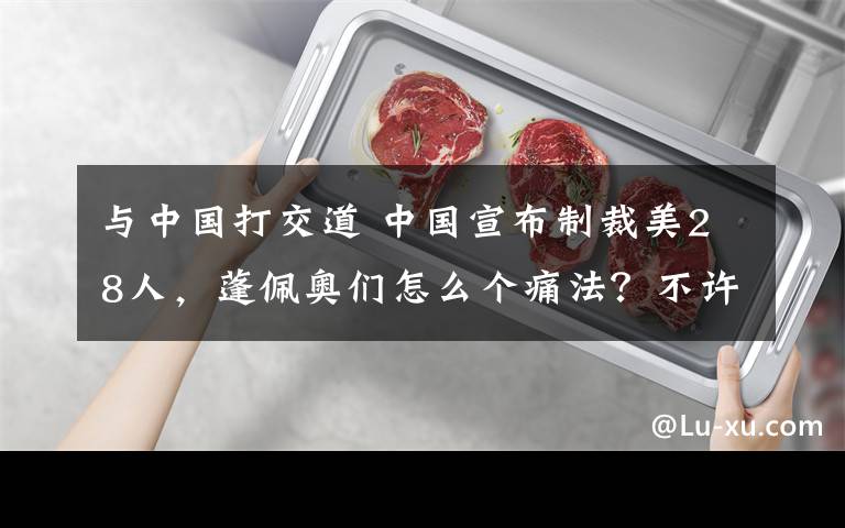 与中国打交道 中国宣布制裁美28人，蓬佩奥们怎么个痛法？不许和中国打交道做生意，能震慑更多人