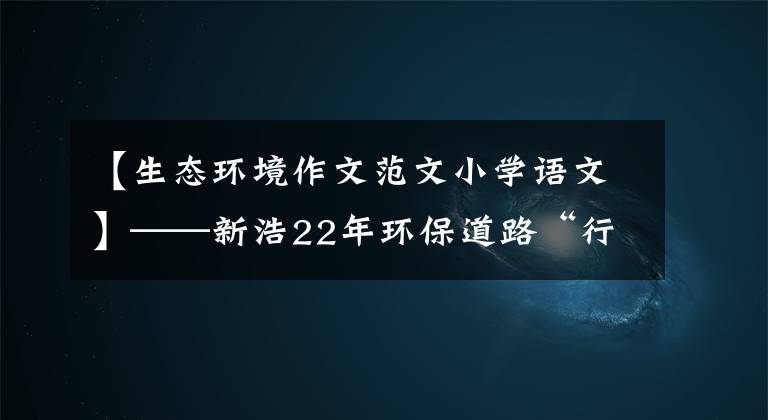 【生态环境作文范文小学语文】——新浩22年环保道路“行为与遵守”