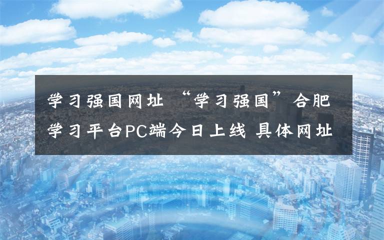 学习强国网址 “学习强国”合肥学习平台PC端今日上线 具体网址是……