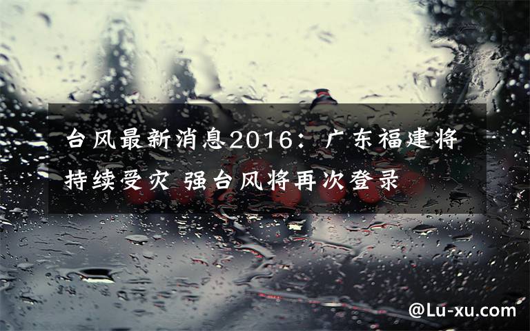 台风最新消息2016：广东福建将持续受灾 强台风将再次登录