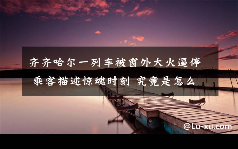 齐齐哈尔一列车被窗外大火逼停 乘客描述惊魂时刻 究竟是怎么一回事?