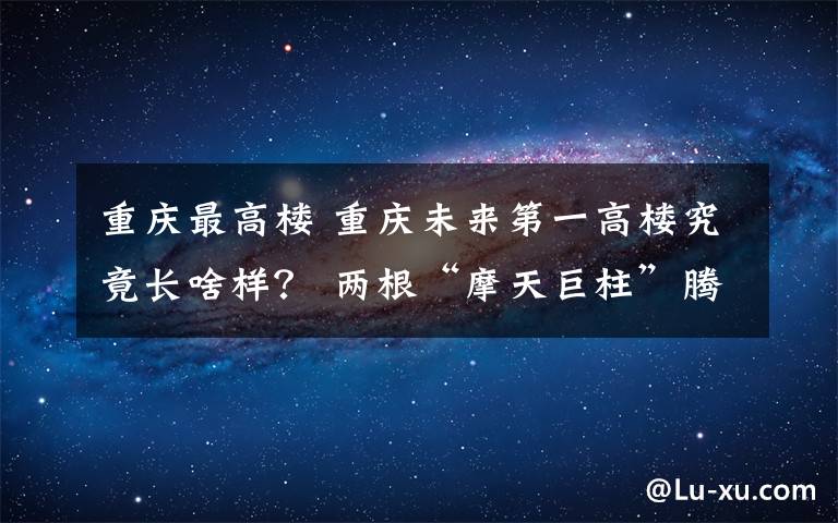 重庆最高楼 重庆未来第一高楼究竟长啥样？ 两根“摩天巨柱”腾空交会 A字形建筑传递重庆刚性之美