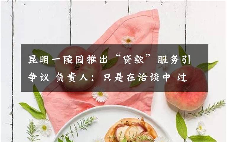 昆明一陵园推出“贷款”服务引争议 负责人：只是在洽谈中 过程真相详细揭秘！