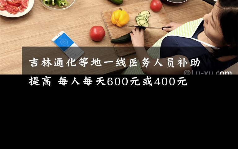 吉林通化等地一线医务人员补助提高 每人每天600元或400元