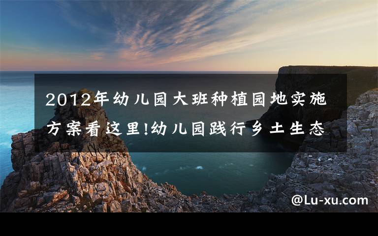 2012年幼儿园大班种植园地实施方案看这里!幼儿园践行乡土生态特色教育，孩子触摸土地感受四季