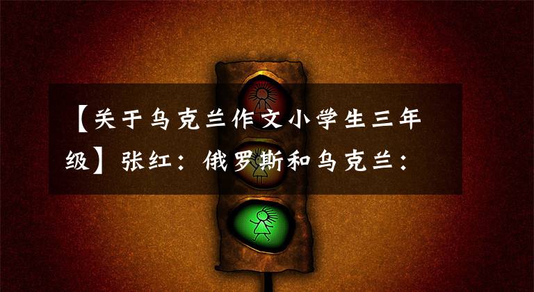 【关于乌克兰作文小学生三年级】张红：俄罗斯和乌克兰：从东根到两用。