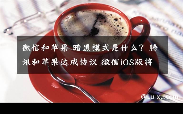 微信和苹果 暗黑模式是什么？腾讯和苹果达成协议 微信iOS版将支持暗黑模式