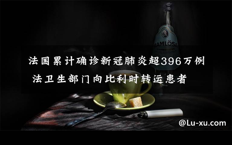 法国累计确诊新冠肺炎超396万例 法卫生部门向比利时转运患者 登上网络热搜了！