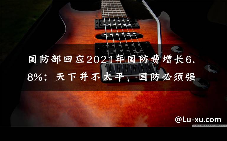 国防部回应2021年国防费增长6.8%：天下并不太平，国防必须强大 事件详情始末介绍！