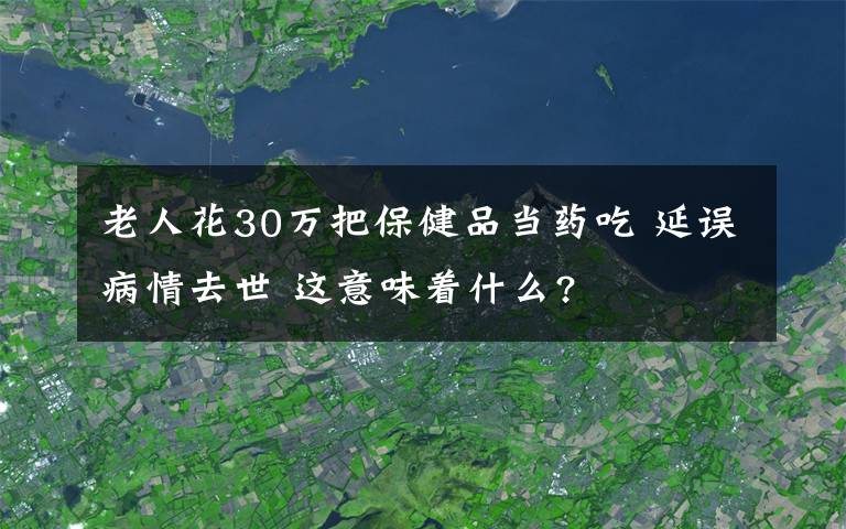 老人花30万把保健品当药吃 延误病情去世 这意味着什么?