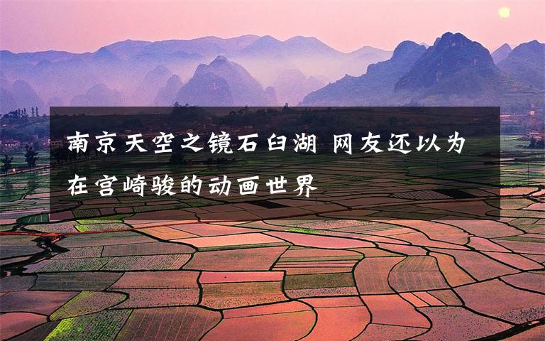 南京天空之镜石臼湖 网友还以为在宫崎骏的动画世界