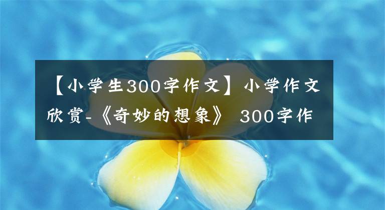 【小学生300字作文】小学作文欣赏-《奇妙的想象》 300字作文，奇妙的想象习作例句。