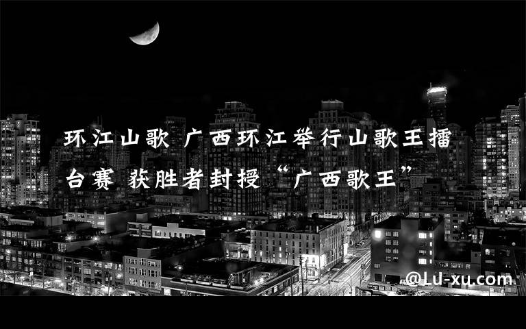 环江山歌 广西环江举行山歌王擂台赛 获胜者封授“广西歌王”