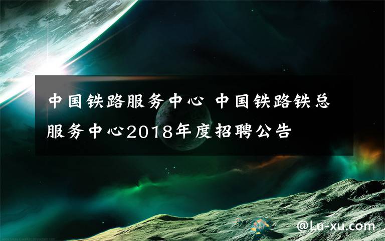 中国铁路服务中心 中国铁路铁总服务中心2018年度招聘公告