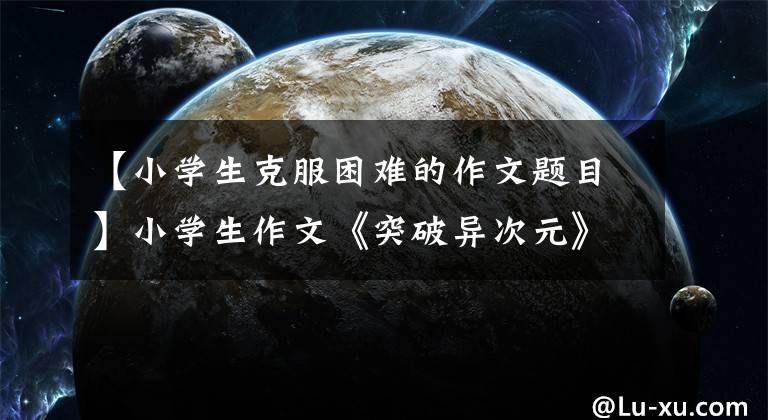 【小学生克服困难的作文题目】小学生作文《突破异次元》人气高，年龄令人感慨，但小说读得多吗？