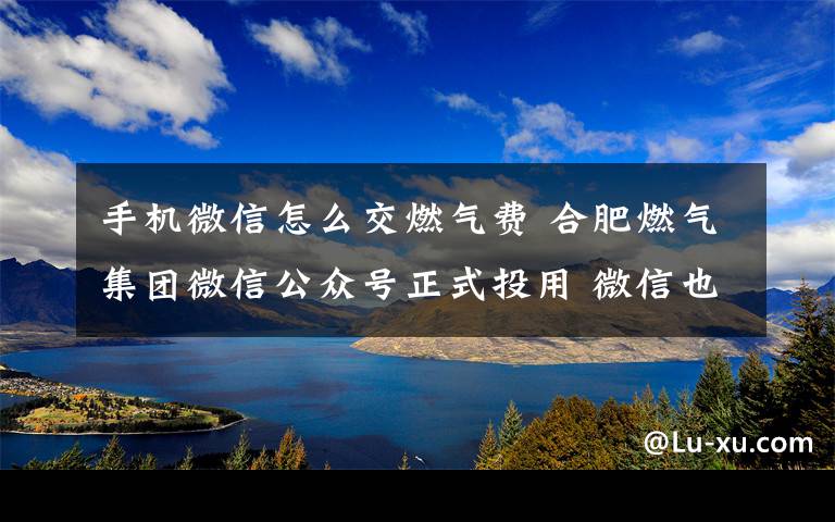 手机微信怎么交燃气费 合肥燃气集团微信公众号正式投用 微信也能缴纳燃气费