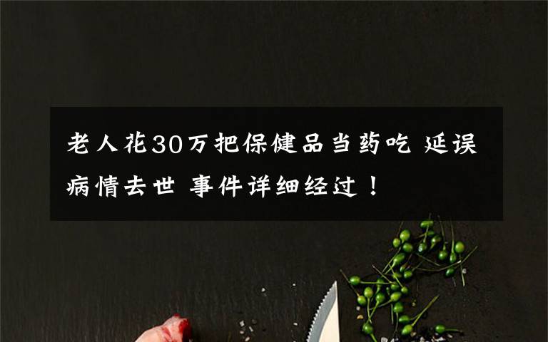 老人花30万把保健品当药吃 延误病情去世 事件详细经过！