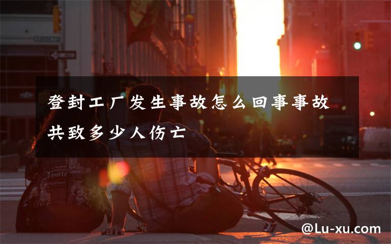 登封工厂发生事故怎么回事事故共致多少人伤亡