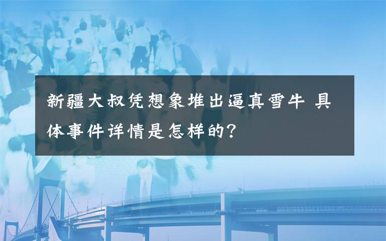 新疆大叔凭想象堆出逼真雪牛 具体事件详情是怎样的？