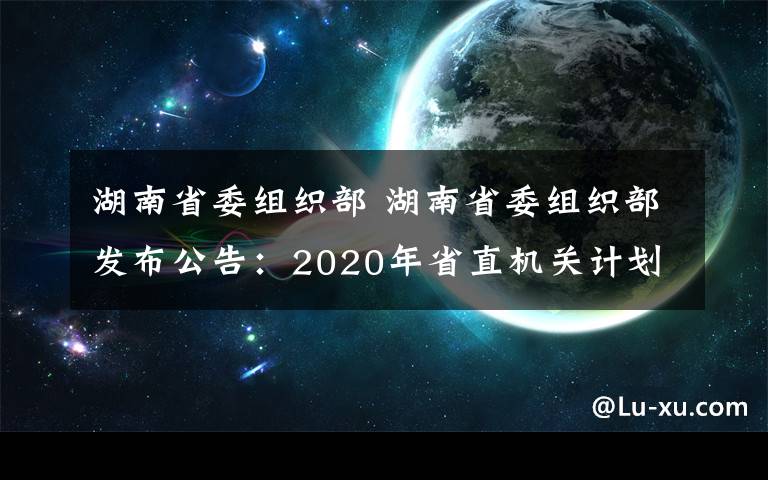 湖南省委组织部 湖南省委组织部发布公告：2020年省直机关计划公开遴选150名公务员