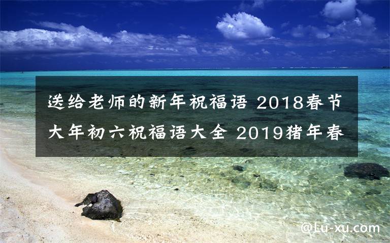 送给老师的新年祝福语 2018春节大年初六祝福语大全 2019猪年春节送父母送老师拜年祝福短信