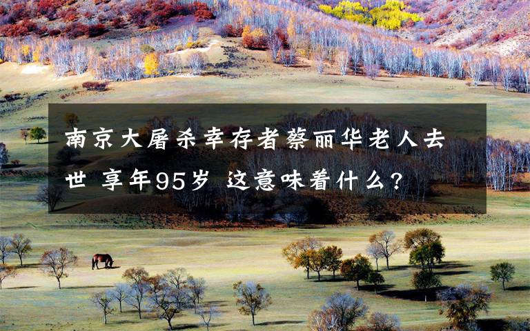 南京大屠杀幸存者蔡丽华老人去世 享年95岁 这意味着什么?