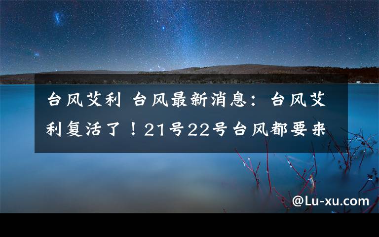 台风艾利 台风最新消息：台风艾利复活了！21号22号台风都要来中国？