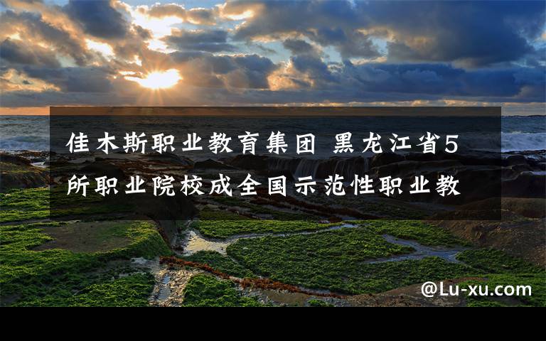 佳木斯职业教育集团 黑龙江省5所职业院校成全国示范性职业教育集团