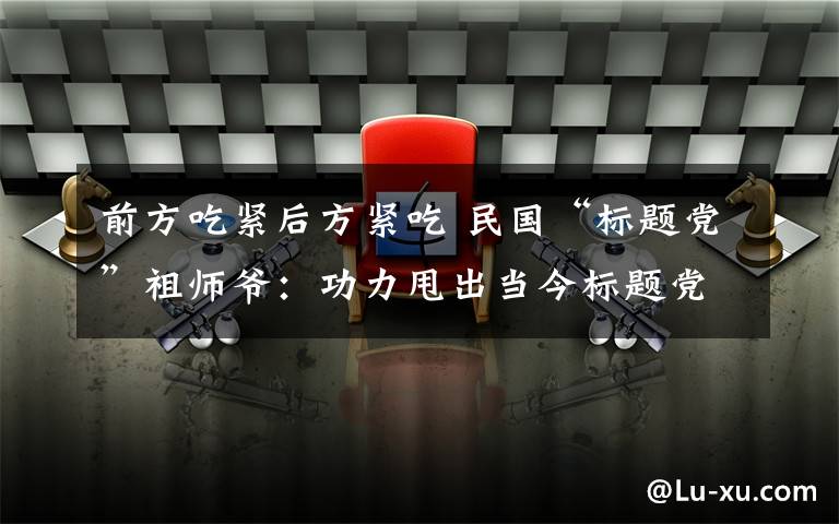 前方吃紧后方紧吃 民国“标题党”祖师爷：功力甩出当今标题党好几条街