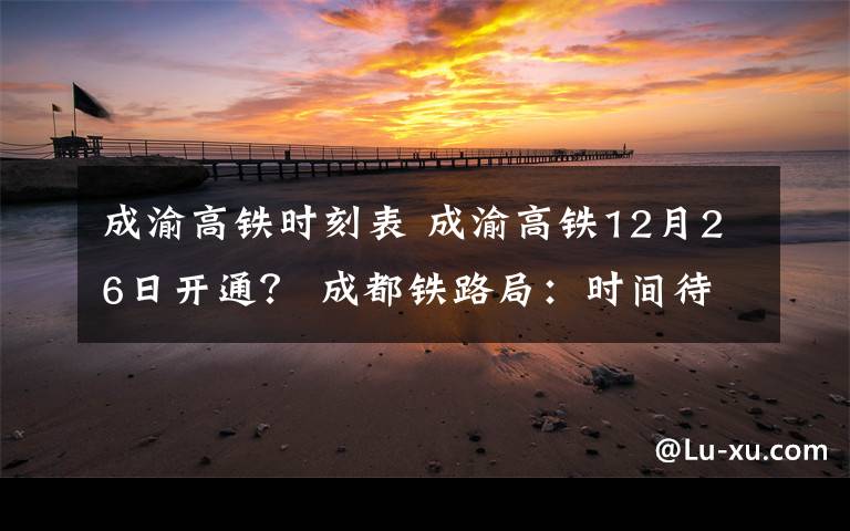 成渝高铁时刻表 成渝高铁12月26日开通？ 成都铁路局：时间待定