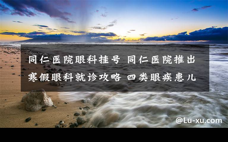 同仁医院眼科挂号 同仁医院推出寒假眼科就诊攻略 四类眼疾患儿按需挂号