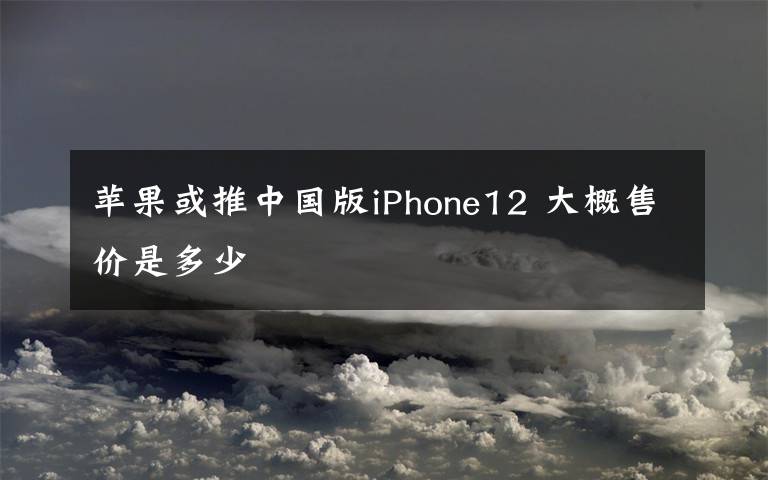 苹果或推中国版iPhone12 大概售价是多少