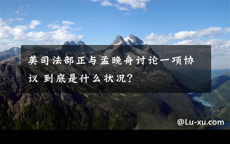 美司法部正与孟晚舟讨论一项协议 到底是什么状况？