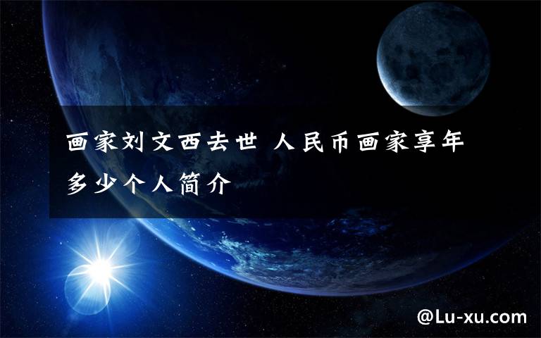 画家刘文西去世 人民币画家享年多少个人简介