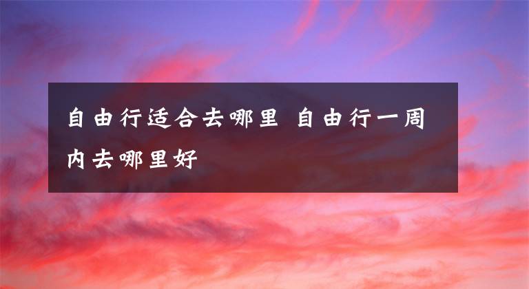 自由行适合去哪里 自由行一周内去哪里好