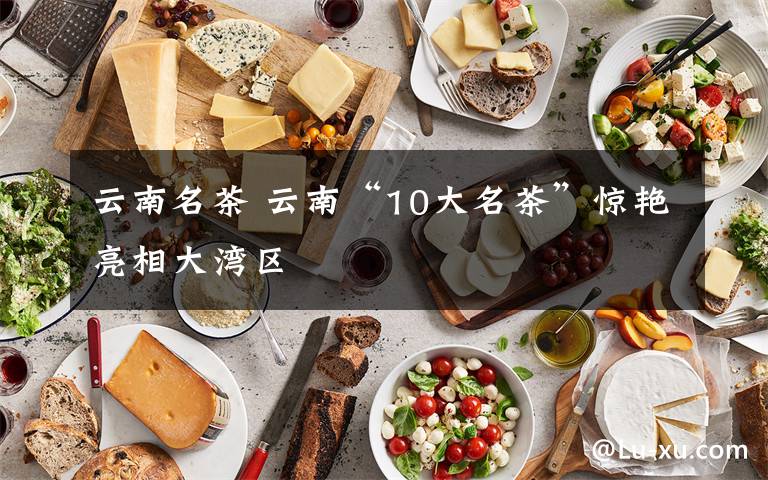 云南名茶 云南“10大名茶”惊艳亮相大湾区