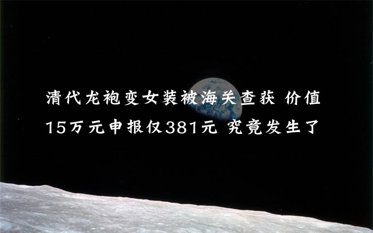 清代龙袍变女装被海关查获 价值15万元申报仅381元 究竟发生了什么?