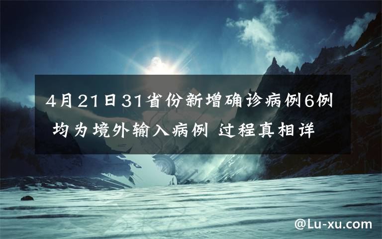 4月21日31省份新增确诊病例6例 均为境外输入病例 过程真相详细揭秘！