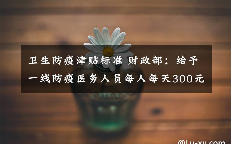 卫生防疫津贴标准 财政部：给予一线防疫医务人员每人每天300元、200元补助