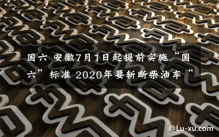 国六 安徽7月1日起提前实施“国六”标准 2020年要斩断柴油车“黑尾巴”